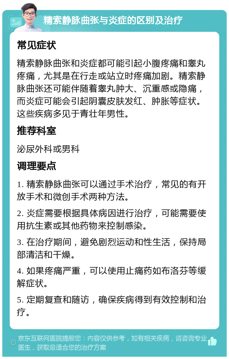 精索静脉曲张与炎症的区别及治疗 常见症状 精索静脉曲张和炎症都可能引起小腹疼痛和睾丸疼痛，尤其是在行走或站立时疼痛加剧。精索静脉曲张还可能伴随着睾丸肿大、沉重感或隐痛，而炎症可能会引起阴囊皮肤发红、肿胀等症状。这些疾病多见于青壮年男性。 推荐科室 泌尿外科或男科 调理要点 1. 精索静脉曲张可以通过手术治疗，常见的有开放手术和微创手术两种方法。 2. 炎症需要根据具体病因进行治疗，可能需要使用抗生素或其他药物来控制感染。 3. 在治疗期间，避免剧烈运动和性生活，保持局部清洁和干燥。 4. 如果疼痛严重，可以使用止痛药如布洛芬等缓解症状。 5. 定期复查和随访，确保疾病得到有效控制和治疗。