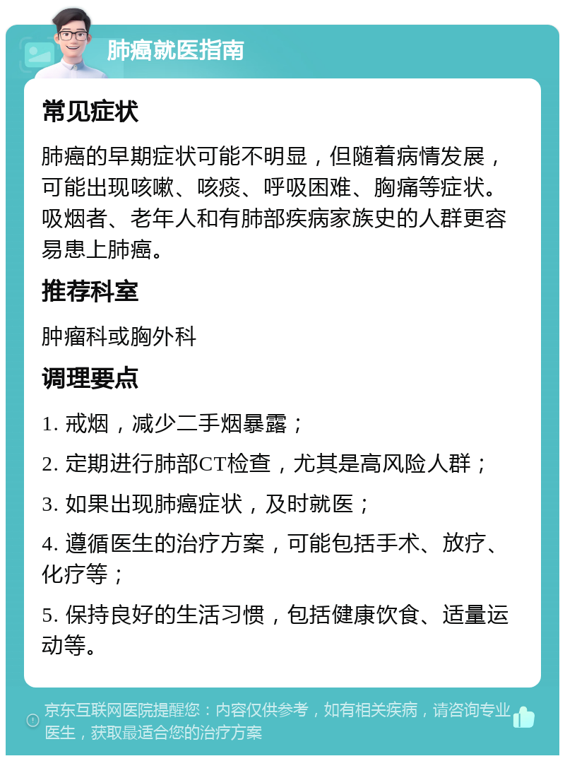 肺癌就医指南 常见症状 肺癌的早期症状可能不明显，但随着病情发展，可能出现咳嗽、咳痰、呼吸困难、胸痛等症状。吸烟者、老年人和有肺部疾病家族史的人群更容易患上肺癌。 推荐科室 肿瘤科或胸外科 调理要点 1. 戒烟，减少二手烟暴露； 2. 定期进行肺部CT检查，尤其是高风险人群； 3. 如果出现肺癌症状，及时就医； 4. 遵循医生的治疗方案，可能包括手术、放疗、化疗等； 5. 保持良好的生活习惯，包括健康饮食、适量运动等。