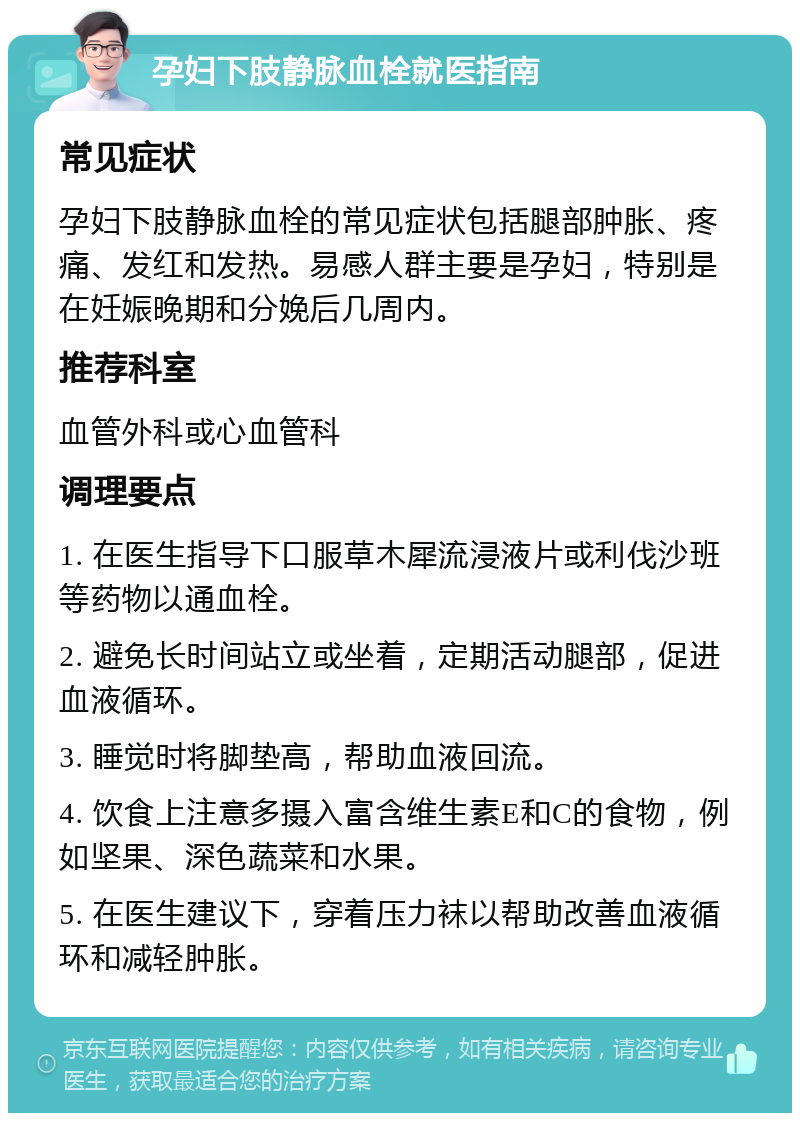 孕妇下肢静脉血栓就医指南 常见症状 孕妇下肢静脉血栓的常见症状包括腿部肿胀、疼痛、发红和发热。易感人群主要是孕妇，特别是在妊娠晚期和分娩后几周内。 推荐科室 血管外科或心血管科 调理要点 1. 在医生指导下口服草木犀流浸液片或利伐沙班等药物以通血栓。 2. 避免长时间站立或坐着，定期活动腿部，促进血液循环。 3. 睡觉时将脚垫高，帮助血液回流。 4. 饮食上注意多摄入富含维生素E和C的食物，例如坚果、深色蔬菜和水果。 5. 在医生建议下，穿着压力袜以帮助改善血液循环和减轻肿胀。