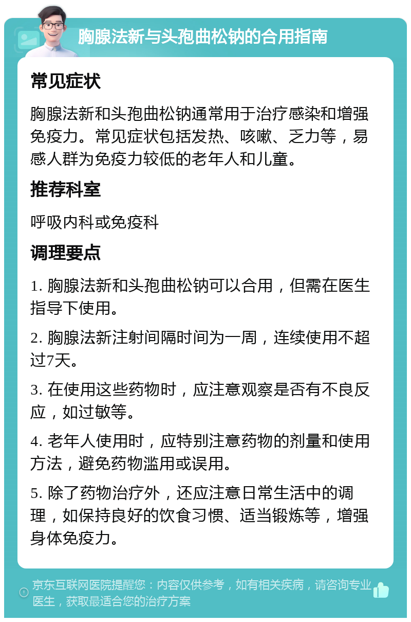 胸腺法新与头孢曲松钠的合用指南 常见症状 胸腺法新和头孢曲松钠通常用于治疗感染和增强免疫力。常见症状包括发热、咳嗽、乏力等，易感人群为免疫力较低的老年人和儿童。 推荐科室 呼吸内科或免疫科 调理要点 1. 胸腺法新和头孢曲松钠可以合用，但需在医生指导下使用。 2. 胸腺法新注射间隔时间为一周，连续使用不超过7天。 3. 在使用这些药物时，应注意观察是否有不良反应，如过敏等。 4. 老年人使用时，应特别注意药物的剂量和使用方法，避免药物滥用或误用。 5. 除了药物治疗外，还应注意日常生活中的调理，如保持良好的饮食习惯、适当锻炼等，增强身体免疫力。