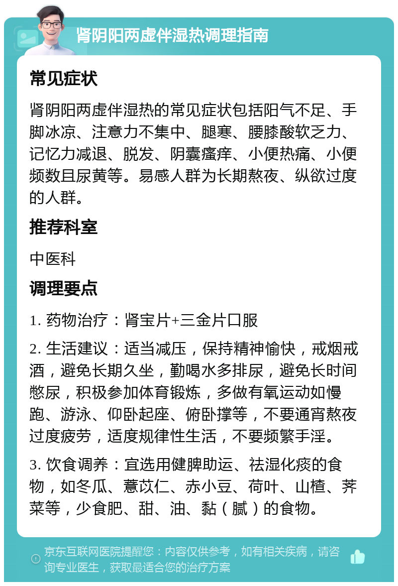 肾阴阳两虚伴湿热调理指南 常见症状 肾阴阳两虚伴湿热的常见症状包括阳气不足、手脚冰凉、注意力不集中、腿寒、腰膝酸软乏力、记忆力减退、脱发、阴囊瘙痒、小便热痛、小便频数且尿黄等。易感人群为长期熬夜、纵欲过度的人群。 推荐科室 中医科 调理要点 1. 药物治疗：肾宝片+三金片口服 2. 生活建议：适当减压，保持精神愉快，戒烟戒酒，避免长期久坐，勤喝水多排尿，避免长时间憋尿，积极参加体育锻炼，多做有氧运动如慢跑、游泳、仰卧起座、俯卧撑等，不要通宵熬夜过度疲劳，适度规律性生活，不要频繁手淫。 3. 饮食调养：宜选用健脾助运、祛湿化痰的食物，如冬瓜、薏苡仁、赤小豆、荷叶、山楂、荠菜等，少食肥、甜、油、黏（腻）的食物。