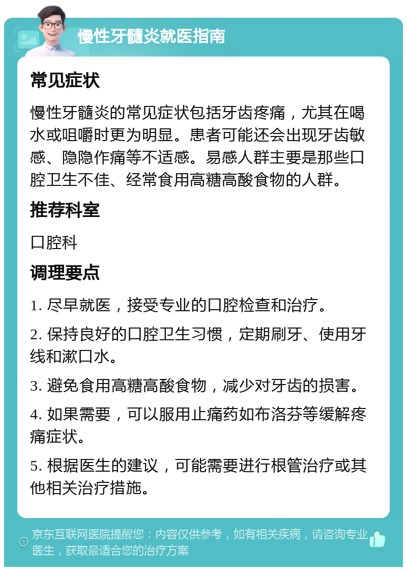 慢性牙髓炎就医指南 常见症状 慢性牙髓炎的常见症状包括牙齿疼痛，尤其在喝水或咀嚼时更为明显。患者可能还会出现牙齿敏感、隐隐作痛等不适感。易感人群主要是那些口腔卫生不佳、经常食用高糖高酸食物的人群。 推荐科室 口腔科 调理要点 1. 尽早就医，接受专业的口腔检查和治疗。 2. 保持良好的口腔卫生习惯，定期刷牙、使用牙线和漱口水。 3. 避免食用高糖高酸食物，减少对牙齿的损害。 4. 如果需要，可以服用止痛药如布洛芬等缓解疼痛症状。 5. 根据医生的建议，可能需要进行根管治疗或其他相关治疗措施。