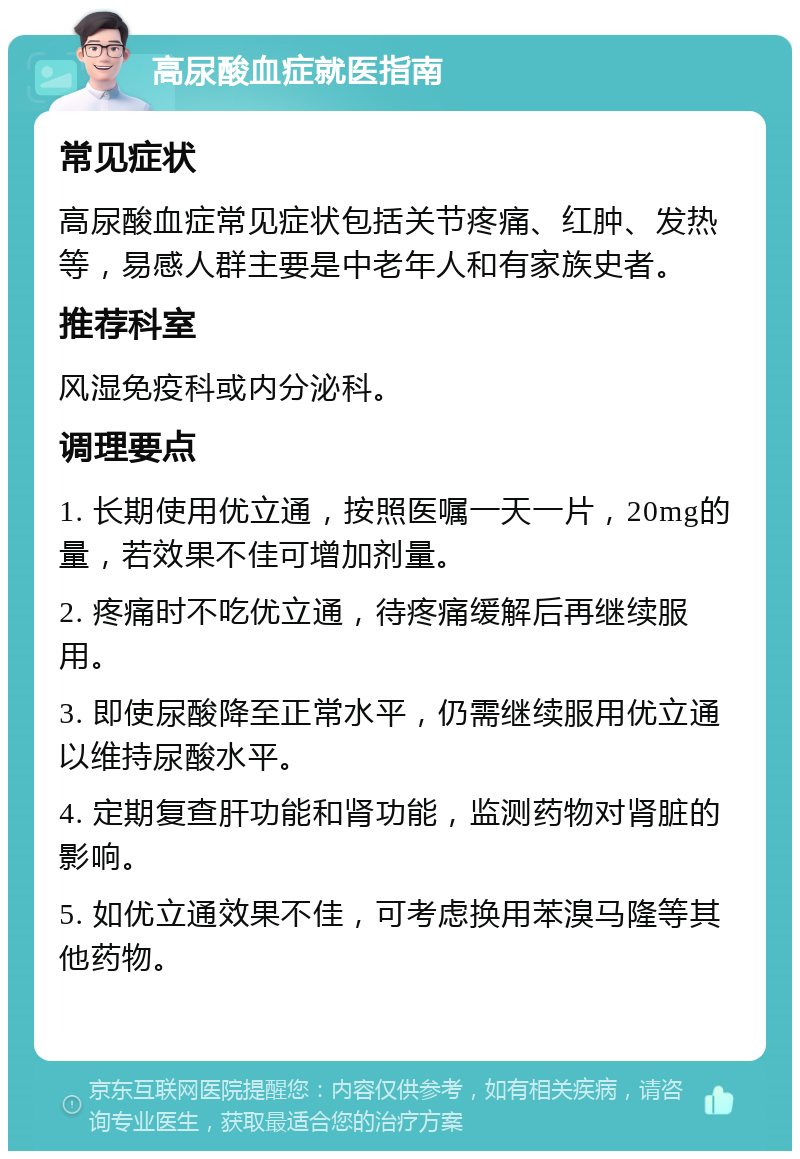 高尿酸血症就医指南 常见症状 高尿酸血症常见症状包括关节疼痛、红肿、发热等，易感人群主要是中老年人和有家族史者。 推荐科室 风湿免疫科或内分泌科。 调理要点 1. 长期使用优立通，按照医嘱一天一片，20mg的量，若效果不佳可增加剂量。 2. 疼痛时不吃优立通，待疼痛缓解后再继续服用。 3. 即使尿酸降至正常水平，仍需继续服用优立通以维持尿酸水平。 4. 定期复查肝功能和肾功能，监测药物对肾脏的影响。 5. 如优立通效果不佳，可考虑换用苯溴马隆等其他药物。