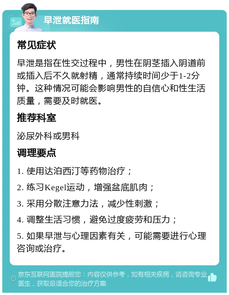 早泄就医指南 常见症状 早泄是指在性交过程中，男性在阴茎插入阴道前或插入后不久就射精，通常持续时间少于1-2分钟。这种情况可能会影响男性的自信心和性生活质量，需要及时就医。 推荐科室 泌尿外科或男科 调理要点 1. 使用达泊西汀等药物治疗； 2. 练习Kegel运动，增强盆底肌肉； 3. 采用分散注意力法，减少性刺激； 4. 调整生活习惯，避免过度疲劳和压力； 5. 如果早泄与心理因素有关，可能需要进行心理咨询或治疗。