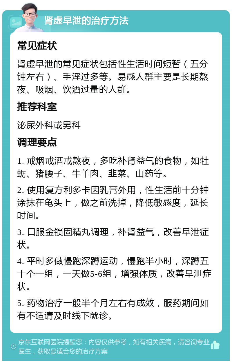 肾虚早泄的治疗方法 常见症状 肾虚早泄的常见症状包括性生活时间短暂（五分钟左右）、手淫过多等。易感人群主要是长期熬夜、吸烟、饮酒过量的人群。 推荐科室 泌尿外科或男科 调理要点 1. 戒烟戒酒戒熬夜，多吃补肾益气的食物，如牡蛎、猪腰子、牛羊肉、韭菜、山药等。 2. 使用复方利多卡因乳膏外用，性生活前十分钟涂抹在龟头上，做之前洗掉，降低敏感度，延长时间。 3. 口服金锁固精丸调理，补肾益气，改善早泄症状。 4. 平时多做慢跑深蹲运动，慢跑半小时，深蹲五十个一组，一天做5-6组，增强体质，改善早泄症状。 5. 药物治疗一般半个月左右有成效，服药期间如有不适请及时线下就诊。