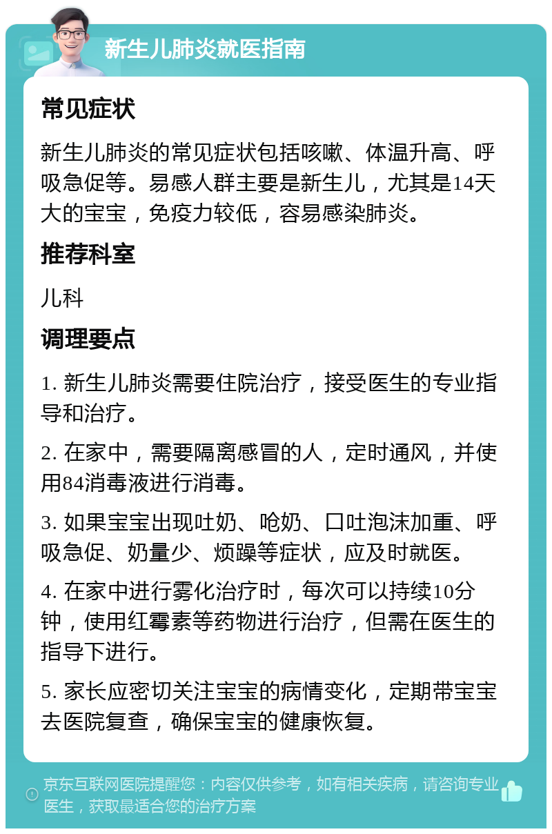 新生儿肺炎就医指南 常见症状 新生儿肺炎的常见症状包括咳嗽、体温升高、呼吸急促等。易感人群主要是新生儿，尤其是14天大的宝宝，免疫力较低，容易感染肺炎。 推荐科室 儿科 调理要点 1. 新生儿肺炎需要住院治疗，接受医生的专业指导和治疗。 2. 在家中，需要隔离感冒的人，定时通风，并使用84消毒液进行消毒。 3. 如果宝宝出现吐奶、呛奶、口吐泡沫加重、呼吸急促、奶量少、烦躁等症状，应及时就医。 4. 在家中进行雾化治疗时，每次可以持续10分钟，使用红霉素等药物进行治疗，但需在医生的指导下进行。 5. 家长应密切关注宝宝的病情变化，定期带宝宝去医院复查，确保宝宝的健康恢复。