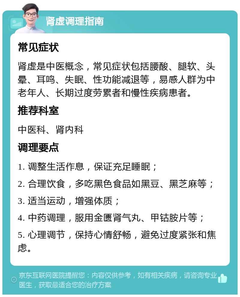 肾虚调理指南 常见症状 肾虚是中医概念，常见症状包括腰酸、腿软、头晕、耳鸣、失眠、性功能减退等，易感人群为中老年人、长期过度劳累者和慢性疾病患者。 推荐科室 中医科、肾内科 调理要点 1. 调整生活作息，保证充足睡眠； 2. 合理饮食，多吃黑色食品如黑豆、黑芝麻等； 3. 适当运动，增强体质； 4. 中药调理，服用金匮肾气丸、甲钴胺片等； 5. 心理调节，保持心情舒畅，避免过度紧张和焦虑。