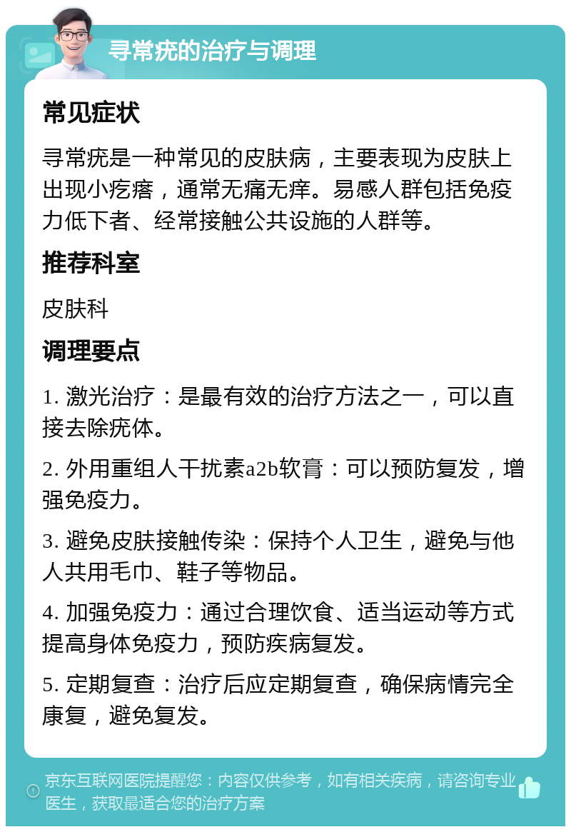 寻常疣的治疗与调理 常见症状 寻常疣是一种常见的皮肤病，主要表现为皮肤上出现小疙瘩，通常无痛无痒。易感人群包括免疫力低下者、经常接触公共设施的人群等。 推荐科室 皮肤科 调理要点 1. 激光治疗：是最有效的治疗方法之一，可以直接去除疣体。 2. 外用重组人干扰素a2b软膏：可以预防复发，增强免疫力。 3. 避免皮肤接触传染：保持个人卫生，避免与他人共用毛巾、鞋子等物品。 4. 加强免疫力：通过合理饮食、适当运动等方式提高身体免疫力，预防疾病复发。 5. 定期复查：治疗后应定期复查，确保病情完全康复，避免复发。