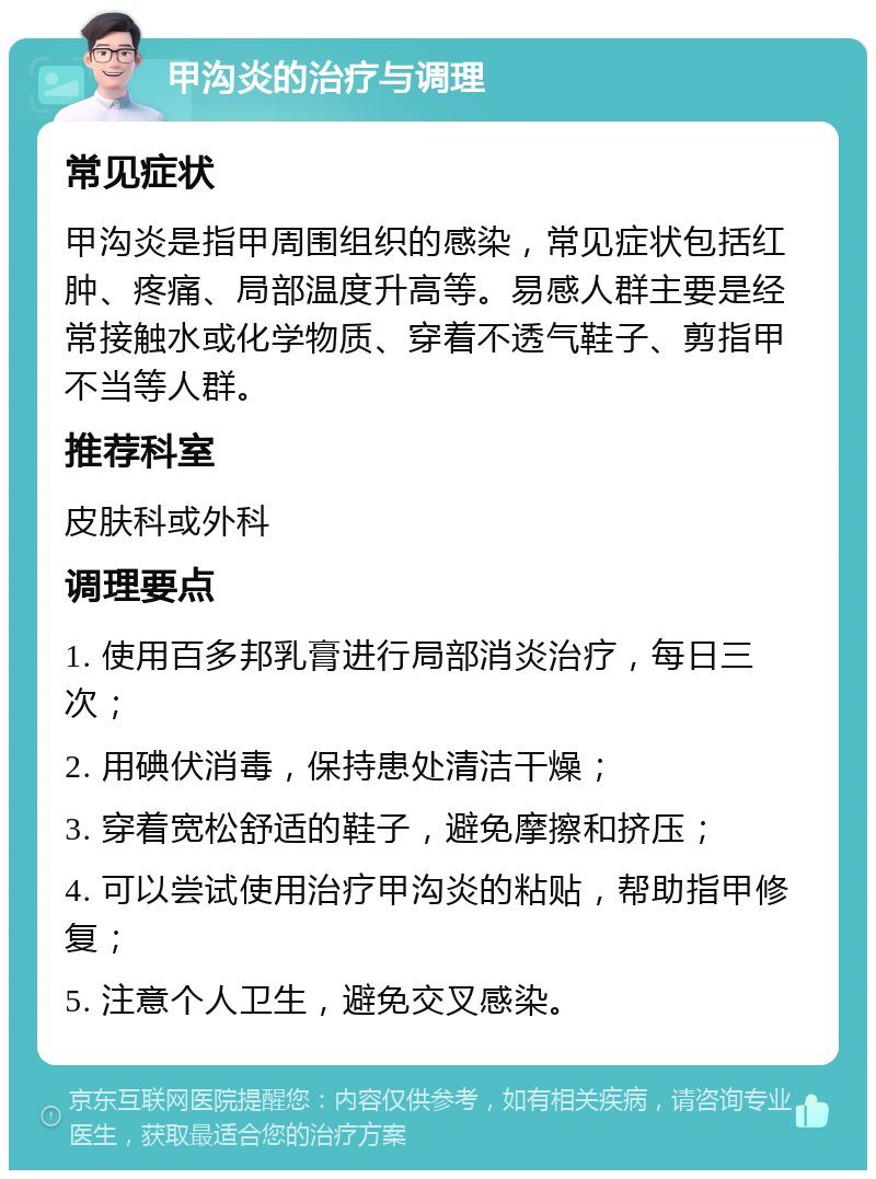 甲沟炎的治疗与调理 常见症状 甲沟炎是指甲周围组织的感染，常见症状包括红肿、疼痛、局部温度升高等。易感人群主要是经常接触水或化学物质、穿着不透气鞋子、剪指甲不当等人群。 推荐科室 皮肤科或外科 调理要点 1. 使用百多邦乳膏进行局部消炎治疗，每日三次； 2. 用碘伏消毒，保持患处清洁干燥； 3. 穿着宽松舒适的鞋子，避免摩擦和挤压； 4. 可以尝试使用治疗甲沟炎的粘贴，帮助指甲修复； 5. 注意个人卫生，避免交叉感染。