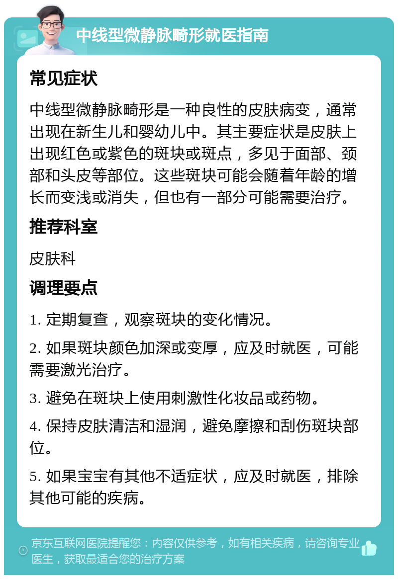 中线型微静脉畸形就医指南 常见症状 中线型微静脉畸形是一种良性的皮肤病变，通常出现在新生儿和婴幼儿中。其主要症状是皮肤上出现红色或紫色的斑块或斑点，多见于面部、颈部和头皮等部位。这些斑块可能会随着年龄的增长而变浅或消失，但也有一部分可能需要治疗。 推荐科室 皮肤科 调理要点 1. 定期复查，观察斑块的变化情况。 2. 如果斑块颜色加深或变厚，应及时就医，可能需要激光治疗。 3. 避免在斑块上使用刺激性化妆品或药物。 4. 保持皮肤清洁和湿润，避免摩擦和刮伤斑块部位。 5. 如果宝宝有其他不适症状，应及时就医，排除其他可能的疾病。