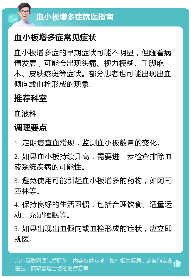 血小板增多症就医指南 血小板增多症常见症状 血小板增多症的早期症状可能不明显，但随着病情发展，可能会出现头痛、视力模糊、手脚麻木、皮肤瘀斑等症状。部分患者也可能出现出血倾向或血栓形成的现象。 推荐科室 血液科 调理要点 1. 定期复查血常规，监测血小板数量的变化。 2. 如果血小板持续升高，需要进一步检查排除血液系统疾病的可能性。 3. 避免使用可能引起血小板增多的药物，如阿司匹林等。 4. 保持良好的生活习惯，包括合理饮食、适量运动、充足睡眠等。 5. 如果出现出血倾向或血栓形成的症状，应立即就医。