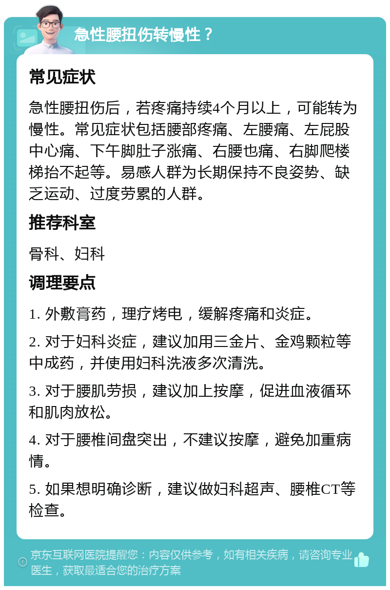 急性腰扭伤转慢性？ 常见症状 急性腰扭伤后，若疼痛持续4个月以上，可能转为慢性。常见症状包括腰部疼痛、左腰痛、左屁股中心痛、下午脚肚子涨痛、右腰也痛、右脚爬楼梯抬不起等。易感人群为长期保持不良姿势、缺乏运动、过度劳累的人群。 推荐科室 骨科、妇科 调理要点 1. 外敷膏药，理疗烤电，缓解疼痛和炎症。 2. 对于妇科炎症，建议加用三金片、金鸡颗粒等中成药，并使用妇科洗液多次清洗。 3. 对于腰肌劳损，建议加上按摩，促进血液循环和肌肉放松。 4. 对于腰椎间盘突出，不建议按摩，避免加重病情。 5. 如果想明确诊断，建议做妇科超声、腰椎CT等检查。