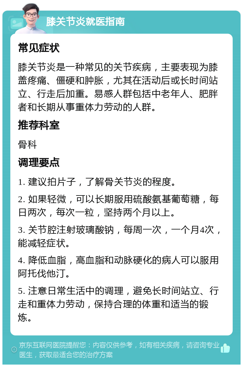 膝关节炎就医指南 常见症状 膝关节炎是一种常见的关节疾病，主要表现为膝盖疼痛、僵硬和肿胀，尤其在活动后或长时间站立、行走后加重。易感人群包括中老年人、肥胖者和长期从事重体力劳动的人群。 推荐科室 骨科 调理要点 1. 建议拍片子，了解骨关节炎的程度。 2. 如果轻微，可以长期服用硫酸氨基葡萄糖，每日两次，每次一粒，坚持两个月以上。 3. 关节腔注射玻璃酸钠，每周一次，一个月4次，能减轻症状。 4. 降低血脂，高血脂和动脉硬化的病人可以服用阿托伐他汀。 5. 注意日常生活中的调理，避免长时间站立、行走和重体力劳动，保持合理的体重和适当的锻炼。