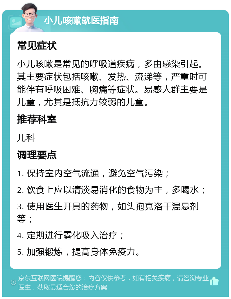 小儿咳嗽就医指南 常见症状 小儿咳嗽是常见的呼吸道疾病，多由感染引起。其主要症状包括咳嗽、发热、流涕等，严重时可能伴有呼吸困难、胸痛等症状。易感人群主要是儿童，尤其是抵抗力较弱的儿童。 推荐科室 儿科 调理要点 1. 保持室内空气流通，避免空气污染； 2. 饮食上应以清淡易消化的食物为主，多喝水； 3. 使用医生开具的药物，如头孢克洛干混悬剂等； 4. 定期进行雾化吸入治疗； 5. 加强锻炼，提高身体免疫力。