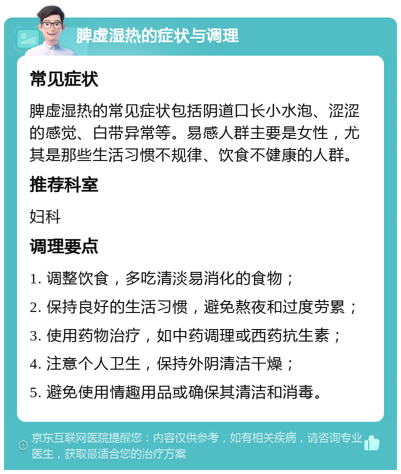 脾虚湿热的症状与调理 常见症状 脾虚湿热的常见症状包括阴道口长小水泡、涩涩的感觉、白带异常等。易感人群主要是女性，尤其是那些生活习惯不规律、饮食不健康的人群。 推荐科室 妇科 调理要点 1. 调整饮食，多吃清淡易消化的食物； 2. 保持良好的生活习惯，避免熬夜和过度劳累； 3. 使用药物治疗，如中药调理或西药抗生素； 4. 注意个人卫生，保持外阴清洁干燥； 5. 避免使用情趣用品或确保其清洁和消毒。