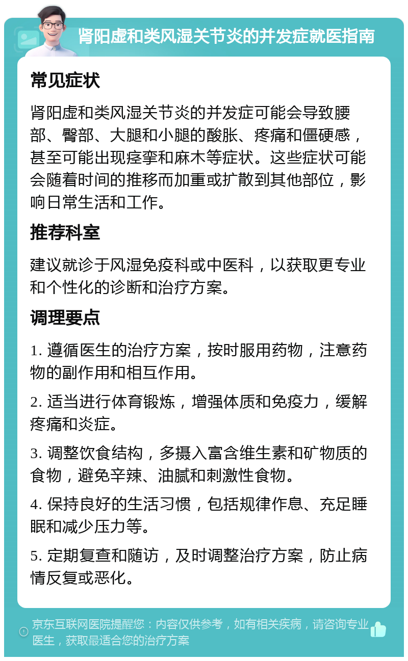 肾阳虚和类风湿关节炎的并发症就医指南 常见症状 肾阳虚和类风湿关节炎的并发症可能会导致腰部、臀部、大腿和小腿的酸胀、疼痛和僵硬感，甚至可能出现痉挛和麻木等症状。这些症状可能会随着时间的推移而加重或扩散到其他部位，影响日常生活和工作。 推荐科室 建议就诊于风湿免疫科或中医科，以获取更专业和个性化的诊断和治疗方案。 调理要点 1. 遵循医生的治疗方案，按时服用药物，注意药物的副作用和相互作用。 2. 适当进行体育锻炼，增强体质和免疫力，缓解疼痛和炎症。 3. 调整饮食结构，多摄入富含维生素和矿物质的食物，避免辛辣、油腻和刺激性食物。 4. 保持良好的生活习惯，包括规律作息、充足睡眠和减少压力等。 5. 定期复查和随访，及时调整治疗方案，防止病情反复或恶化。