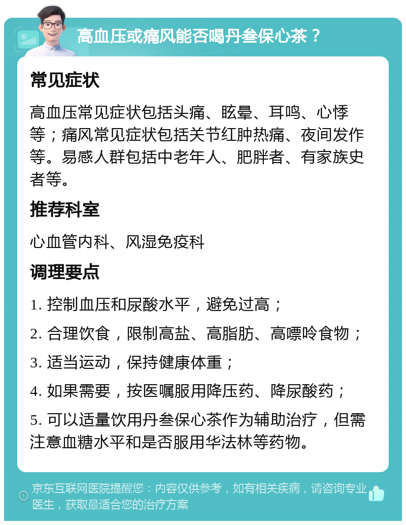 高血压或痛风能否喝丹叁保心茶？ 常见症状 高血压常见症状包括头痛、眩晕、耳鸣、心悸等；痛风常见症状包括关节红肿热痛、夜间发作等。易感人群包括中老年人、肥胖者、有家族史者等。 推荐科室 心血管内科、风湿免疫科 调理要点 1. 控制血压和尿酸水平，避免过高； 2. 合理饮食，限制高盐、高脂肪、高嘌呤食物； 3. 适当运动，保持健康体重； 4. 如果需要，按医嘱服用降压药、降尿酸药； 5. 可以适量饮用丹叁保心茶作为辅助治疗，但需注意血糖水平和是否服用华法林等药物。