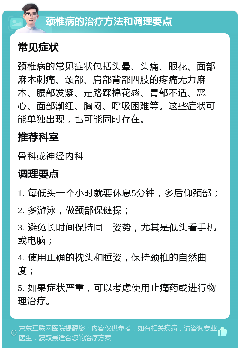 颈椎病的治疗方法和调理要点 常见症状 颈椎病的常见症状包括头晕、头痛、眼花、面部麻木刺痛、颈部、肩部背部四肢的疼痛无力麻木、腰部发紧、走路踩棉花感、胃部不适、恶心、面部潮红、胸闷、呼吸困难等。这些症状可能单独出现，也可能同时存在。 推荐科室 骨科或神经内科 调理要点 1. 每低头一个小时就要休息5分钟，多后仰颈部； 2. 多游泳，做颈部保健操； 3. 避免长时间保持同一姿势，尤其是低头看手机或电脑； 4. 使用正确的枕头和睡姿，保持颈椎的自然曲度； 5. 如果症状严重，可以考虑使用止痛药或进行物理治疗。