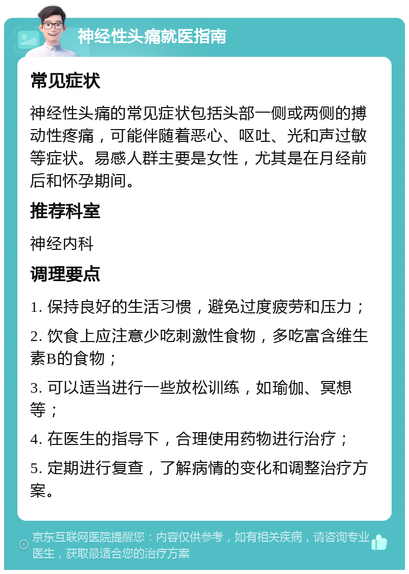 神经性头痛就医指南 常见症状 神经性头痛的常见症状包括头部一侧或两侧的搏动性疼痛，可能伴随着恶心、呕吐、光和声过敏等症状。易感人群主要是女性，尤其是在月经前后和怀孕期间。 推荐科室 神经内科 调理要点 1. 保持良好的生活习惯，避免过度疲劳和压力； 2. 饮食上应注意少吃刺激性食物，多吃富含维生素B的食物； 3. 可以适当进行一些放松训练，如瑜伽、冥想等； 4. 在医生的指导下，合理使用药物进行治疗； 5. 定期进行复查，了解病情的变化和调整治疗方案。