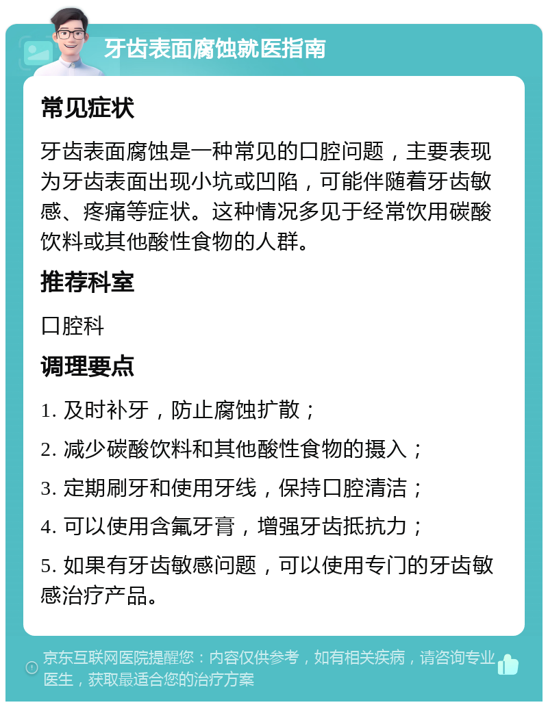 牙齿表面腐蚀就医指南 常见症状 牙齿表面腐蚀是一种常见的口腔问题，主要表现为牙齿表面出现小坑或凹陷，可能伴随着牙齿敏感、疼痛等症状。这种情况多见于经常饮用碳酸饮料或其他酸性食物的人群。 推荐科室 口腔科 调理要点 1. 及时补牙，防止腐蚀扩散； 2. 减少碳酸饮料和其他酸性食物的摄入； 3. 定期刷牙和使用牙线，保持口腔清洁； 4. 可以使用含氟牙膏，增强牙齿抵抗力； 5. 如果有牙齿敏感问题，可以使用专门的牙齿敏感治疗产品。