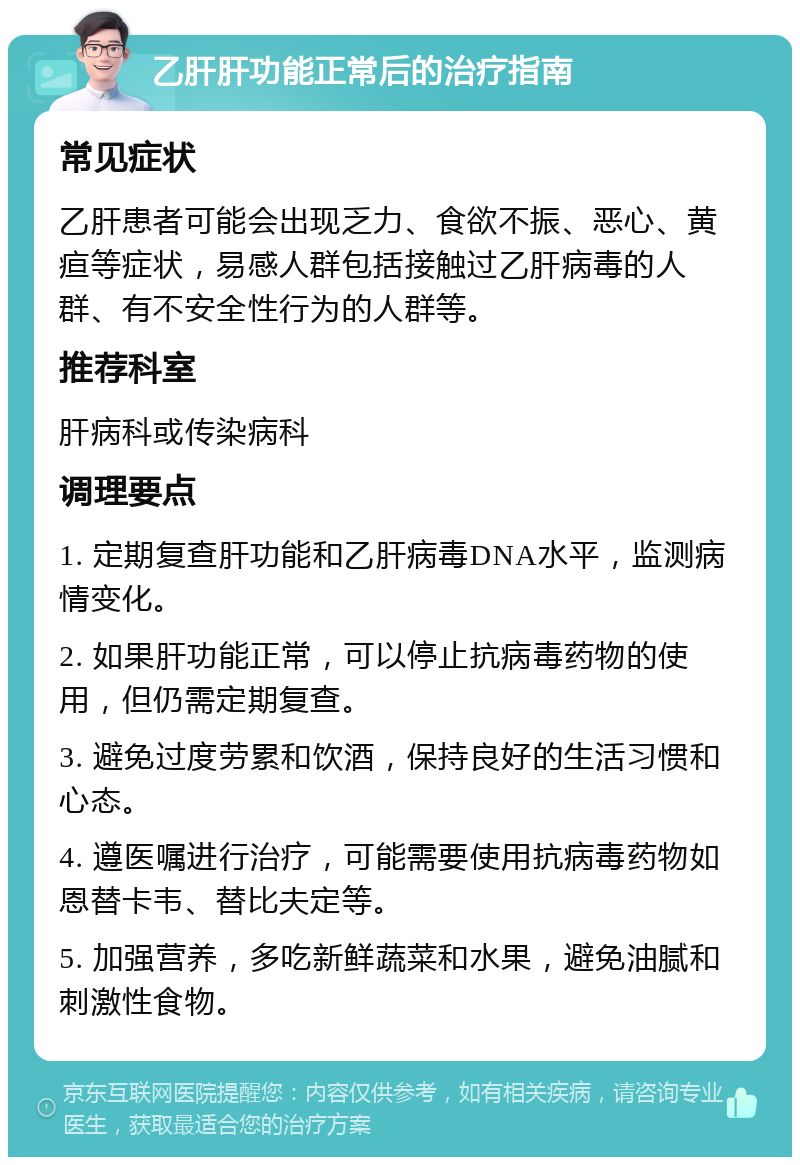 乙肝肝功能正常后的治疗指南 常见症状 乙肝患者可能会出现乏力、食欲不振、恶心、黄疸等症状，易感人群包括接触过乙肝病毒的人群、有不安全性行为的人群等。 推荐科室 肝病科或传染病科 调理要点 1. 定期复查肝功能和乙肝病毒DNA水平，监测病情变化。 2. 如果肝功能正常，可以停止抗病毒药物的使用，但仍需定期复查。 3. 避免过度劳累和饮酒，保持良好的生活习惯和心态。 4. 遵医嘱进行治疗，可能需要使用抗病毒药物如恩替卡韦、替比夫定等。 5. 加强营养，多吃新鲜蔬菜和水果，避免油腻和刺激性食物。