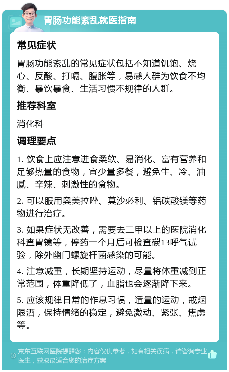 胃肠功能紊乱就医指南 常见症状 胃肠功能紊乱的常见症状包括不知道饥饱、烧心、反酸、打嗝、腹胀等，易感人群为饮食不均衡、暴饮暴食、生活习惯不规律的人群。 推荐科室 消化科 调理要点 1. 饮食上应注意进食柔软、易消化、富有营养和足够热量的食物，宜少量多餐，避免生、冷、油腻、辛辣、刺激性的食物。 2. 可以服用奥美拉唑、莫沙必利、铝碳酸镁等药物进行治疗。 3. 如果症状无改善，需要去二甲以上的医院消化科查胃镜等，停药一个月后可检查碳13呼气试验，除外幽门螺旋杆菌感染的可能。 4. 注意减重，长期坚持运动，尽量将体重减到正常范围，体重降低了，血脂也会逐渐降下来。 5. 应该规律日常的作息习惯，适量的运动，戒烟限酒，保持情绪的稳定，避免激动、紧张、焦虑等。