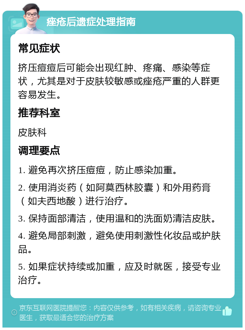 痤疮后遗症处理指南 常见症状 挤压痘痘后可能会出现红肿、疼痛、感染等症状，尤其是对于皮肤较敏感或痤疮严重的人群更容易发生。 推荐科室 皮肤科 调理要点 1. 避免再次挤压痘痘，防止感染加重。 2. 使用消炎药（如阿莫西林胶囊）和外用药膏（如夫西地酸）进行治疗。 3. 保持面部清洁，使用温和的洗面奶清洁皮肤。 4. 避免局部刺激，避免使用刺激性化妆品或护肤品。 5. 如果症状持续或加重，应及时就医，接受专业治疗。