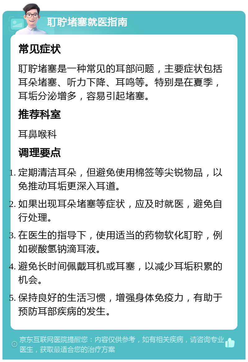 耵聍堵塞就医指南 常见症状 耵聍堵塞是一种常见的耳部问题，主要症状包括耳朵堵塞、听力下降、耳鸣等。特别是在夏季，耳垢分泌增多，容易引起堵塞。 推荐科室 耳鼻喉科 调理要点 定期清洁耳朵，但避免使用棉签等尖锐物品，以免推动耳垢更深入耳道。 如果出现耳朵堵塞等症状，应及时就医，避免自行处理。 在医生的指导下，使用适当的药物软化耵聍，例如碳酸氢钠滴耳液。 避免长时间佩戴耳机或耳塞，以减少耳垢积累的机会。 保持良好的生活习惯，增强身体免疫力，有助于预防耳部疾病的发生。