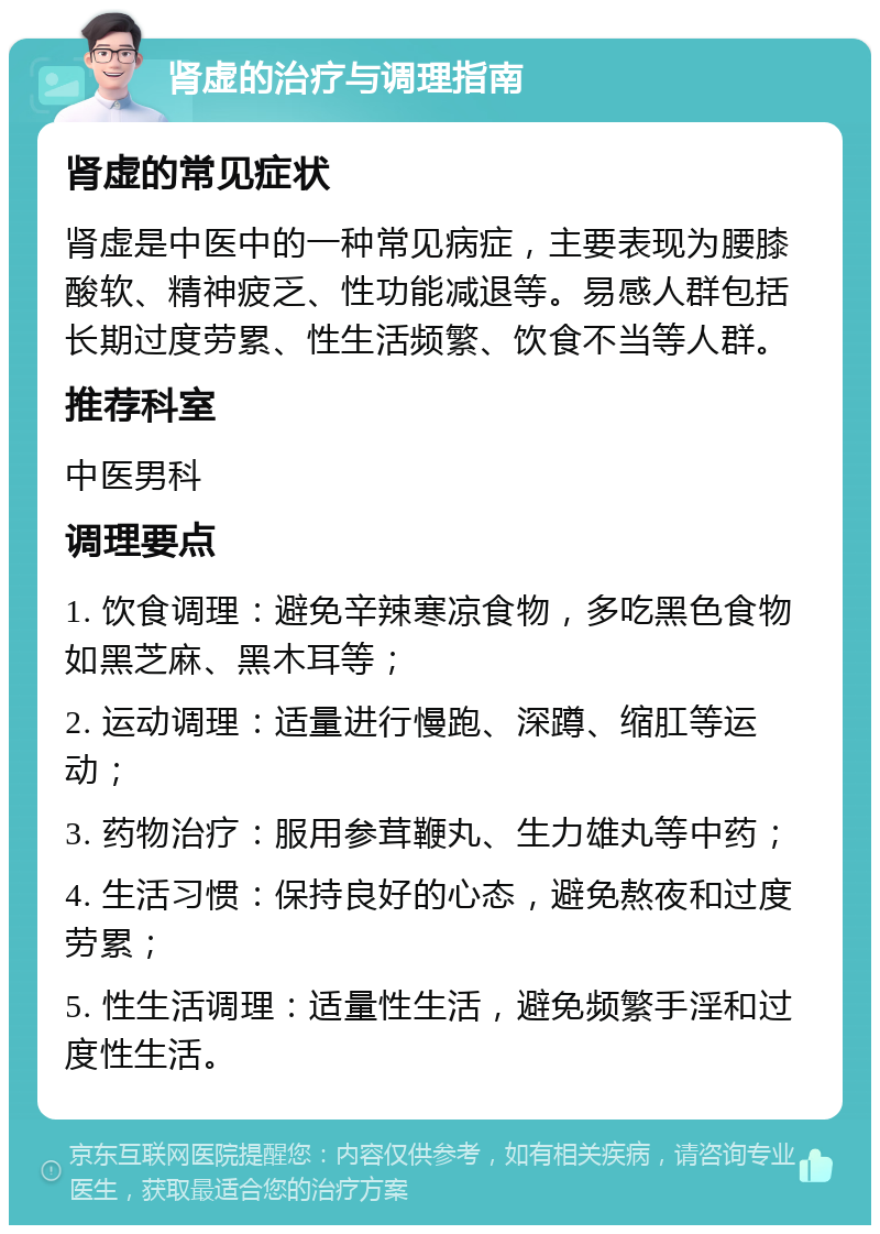 肾虚的治疗与调理指南 肾虚的常见症状 肾虚是中医中的一种常见病症，主要表现为腰膝酸软、精神疲乏、性功能减退等。易感人群包括长期过度劳累、性生活频繁、饮食不当等人群。 推荐科室 中医男科 调理要点 1. 饮食调理：避免辛辣寒凉食物，多吃黑色食物如黑芝麻、黑木耳等； 2. 运动调理：适量进行慢跑、深蹲、缩肛等运动； 3. 药物治疗：服用参茸鞭丸、生力雄丸等中药； 4. 生活习惯：保持良好的心态，避免熬夜和过度劳累； 5. 性生活调理：适量性生活，避免频繁手淫和过度性生活。