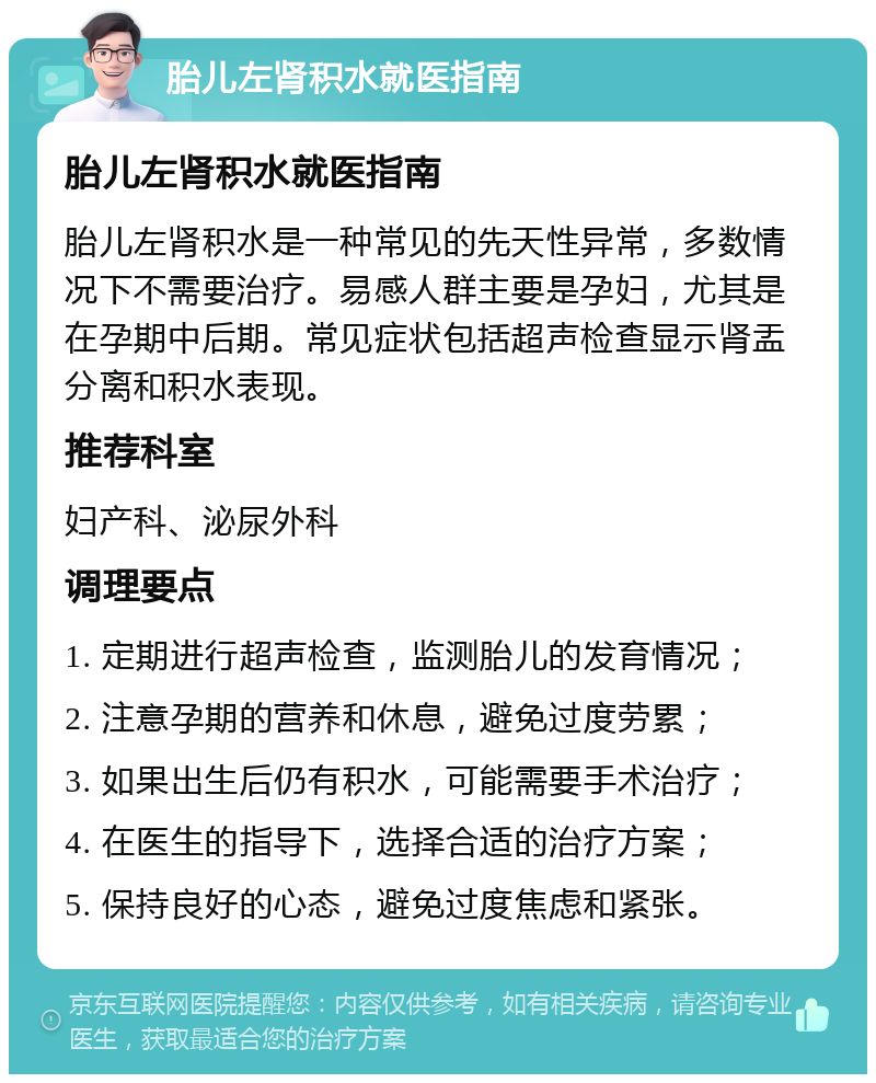 胎儿左肾积水就医指南 胎儿左肾积水就医指南 胎儿左肾积水是一种常见的先天性异常，多数情况下不需要治疗。易感人群主要是孕妇，尤其是在孕期中后期。常见症状包括超声检查显示肾盂分离和积水表现。 推荐科室 妇产科、泌尿外科 调理要点 1. 定期进行超声检查，监测胎儿的发育情况； 2. 注意孕期的营养和休息，避免过度劳累； 3. 如果出生后仍有积水，可能需要手术治疗； 4. 在医生的指导下，选择合适的治疗方案； 5. 保持良好的心态，避免过度焦虑和紧张。