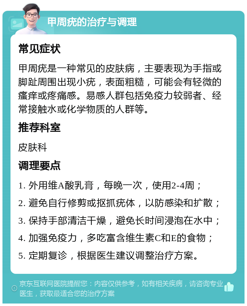 甲周疣的治疗与调理 常见症状 甲周疣是一种常见的皮肤病，主要表现为手指或脚趾周围出现小疣，表面粗糙，可能会有轻微的瘙痒或疼痛感。易感人群包括免疫力较弱者、经常接触水或化学物质的人群等。 推荐科室 皮肤科 调理要点 1. 外用维A酸乳膏，每晚一次，使用2-4周； 2. 避免自行修剪或抠抓疣体，以防感染和扩散； 3. 保持手部清洁干燥，避免长时间浸泡在水中； 4. 加强免疫力，多吃富含维生素C和E的食物； 5. 定期复诊，根据医生建议调整治疗方案。