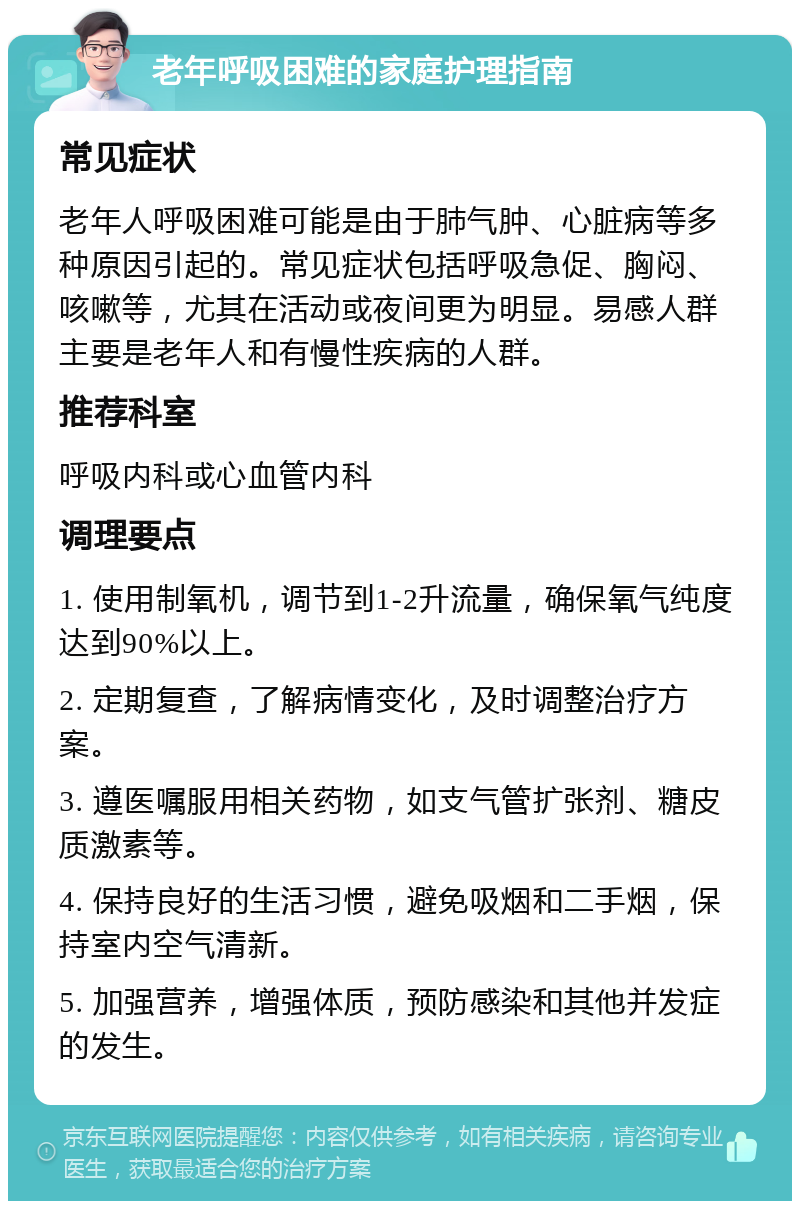 老年呼吸困难的家庭护理指南 常见症状 老年人呼吸困难可能是由于肺气肿、心脏病等多种原因引起的。常见症状包括呼吸急促、胸闷、咳嗽等，尤其在活动或夜间更为明显。易感人群主要是老年人和有慢性疾病的人群。 推荐科室 呼吸内科或心血管内科 调理要点 1. 使用制氧机，调节到1-2升流量，确保氧气纯度达到90%以上。 2. 定期复查，了解病情变化，及时调整治疗方案。 3. 遵医嘱服用相关药物，如支气管扩张剂、糖皮质激素等。 4. 保持良好的生活习惯，避免吸烟和二手烟，保持室内空气清新。 5. 加强营养，增强体质，预防感染和其他并发症的发生。