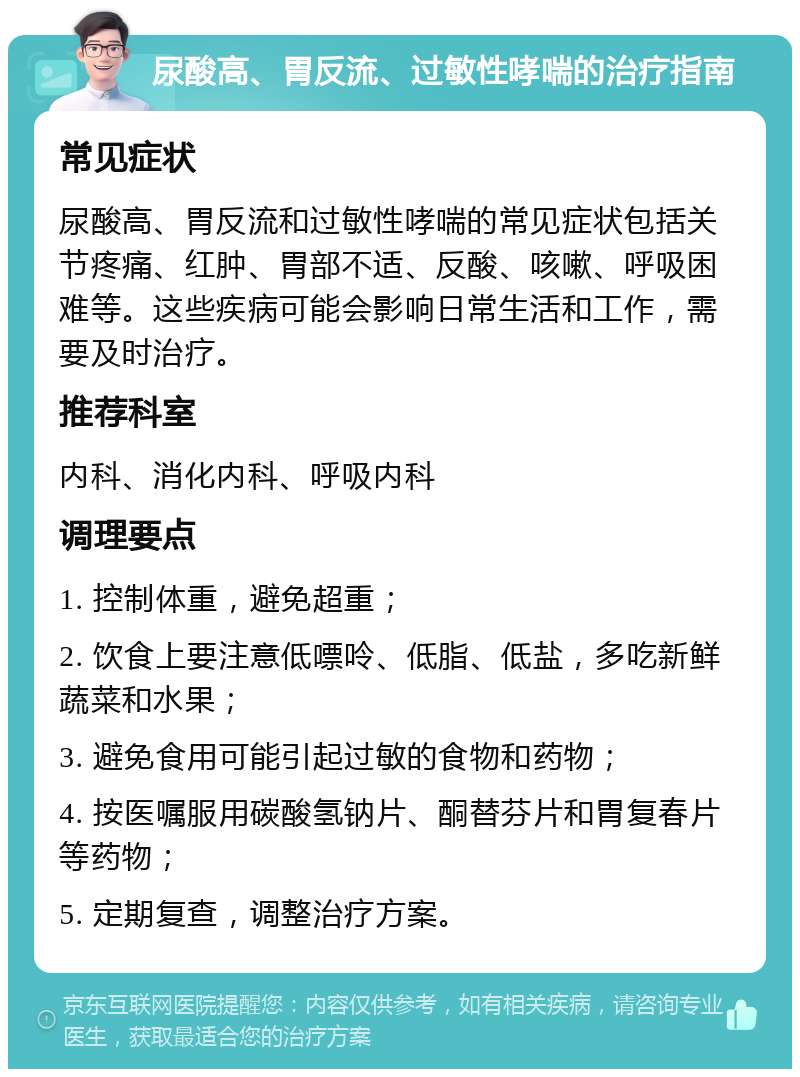 尿酸高、胃反流、过敏性哮喘的治疗指南 常见症状 尿酸高、胃反流和过敏性哮喘的常见症状包括关节疼痛、红肿、胃部不适、反酸、咳嗽、呼吸困难等。这些疾病可能会影响日常生活和工作，需要及时治疗。 推荐科室 内科、消化内科、呼吸内科 调理要点 1. 控制体重，避免超重； 2. 饮食上要注意低嘌呤、低脂、低盐，多吃新鲜蔬菜和水果； 3. 避免食用可能引起过敏的食物和药物； 4. 按医嘱服用碳酸氢钠片、酮替芬片和胃复春片等药物； 5. 定期复查，调整治疗方案。