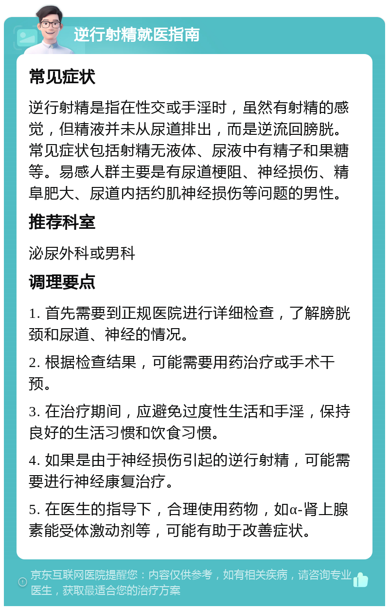 逆行射精就医指南 常见症状 逆行射精是指在性交或手淫时，虽然有射精的感觉，但精液并未从尿道排出，而是逆流回膀胱。常见症状包括射精无液体、尿液中有精子和果糖等。易感人群主要是有尿道梗阻、神经损伤、精阜肥大、尿道内括约肌神经损伤等问题的男性。 推荐科室 泌尿外科或男科 调理要点 1. 首先需要到正规医院进行详细检查，了解膀胱颈和尿道、神经的情况。 2. 根据检查结果，可能需要用药治疗或手术干预。 3. 在治疗期间，应避免过度性生活和手淫，保持良好的生活习惯和饮食习惯。 4. 如果是由于神经损伤引起的逆行射精，可能需要进行神经康复治疗。 5. 在医生的指导下，合理使用药物，如α-肾上腺素能受体激动剂等，可能有助于改善症状。