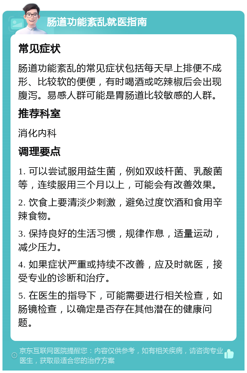 肠道功能紊乱就医指南 常见症状 肠道功能紊乱的常见症状包括每天早上排便不成形、比较软的便便，有时喝酒或吃辣椒后会出现腹泻。易感人群可能是胃肠道比较敏感的人群。 推荐科室 消化内科 调理要点 1. 可以尝试服用益生菌，例如双歧杆菌、乳酸菌等，连续服用三个月以上，可能会有改善效果。 2. 饮食上要清淡少刺激，避免过度饮酒和食用辛辣食物。 3. 保持良好的生活习惯，规律作息，适量运动，减少压力。 4. 如果症状严重或持续不改善，应及时就医，接受专业的诊断和治疗。 5. 在医生的指导下，可能需要进行相关检查，如肠镜检查，以确定是否存在其他潜在的健康问题。