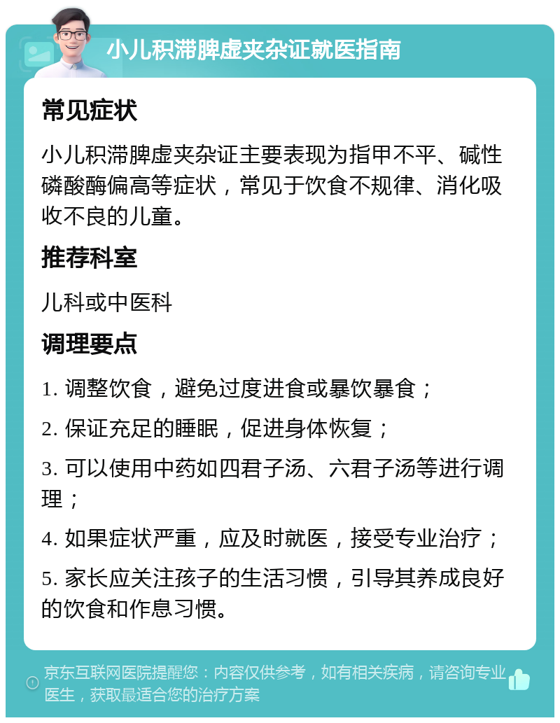 小儿积滞脾虚夹杂证就医指南 常见症状 小儿积滞脾虚夹杂证主要表现为指甲不平、碱性磷酸酶偏高等症状，常见于饮食不规律、消化吸收不良的儿童。 推荐科室 儿科或中医科 调理要点 1. 调整饮食，避免过度进食或暴饮暴食； 2. 保证充足的睡眠，促进身体恢复； 3. 可以使用中药如四君子汤、六君子汤等进行调理； 4. 如果症状严重，应及时就医，接受专业治疗； 5. 家长应关注孩子的生活习惯，引导其养成良好的饮食和作息习惯。