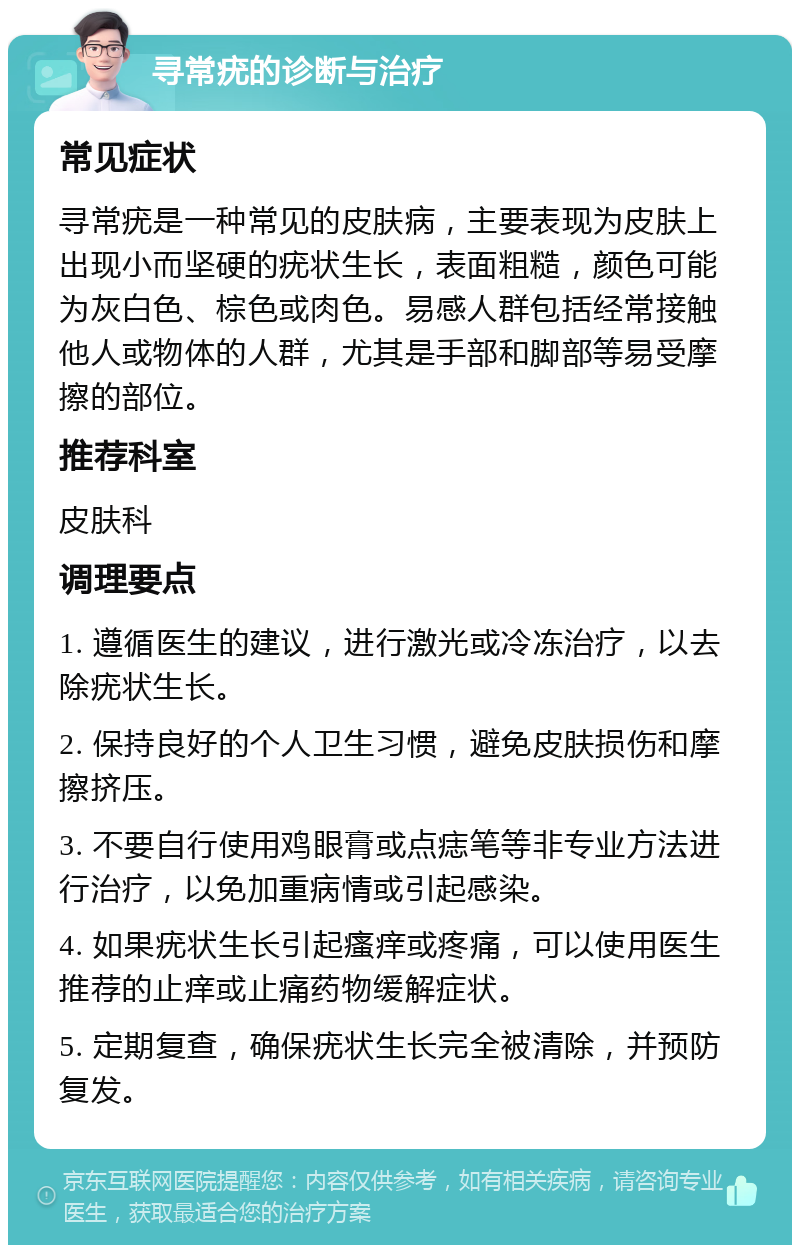 寻常疣的诊断与治疗 常见症状 寻常疣是一种常见的皮肤病，主要表现为皮肤上出现小而坚硬的疣状生长，表面粗糙，颜色可能为灰白色、棕色或肉色。易感人群包括经常接触他人或物体的人群，尤其是手部和脚部等易受摩擦的部位。 推荐科室 皮肤科 调理要点 1. 遵循医生的建议，进行激光或冷冻治疗，以去除疣状生长。 2. 保持良好的个人卫生习惯，避免皮肤损伤和摩擦挤压。 3. 不要自行使用鸡眼膏或点痣笔等非专业方法进行治疗，以免加重病情或引起感染。 4. 如果疣状生长引起瘙痒或疼痛，可以使用医生推荐的止痒或止痛药物缓解症状。 5. 定期复查，确保疣状生长完全被清除，并预防复发。