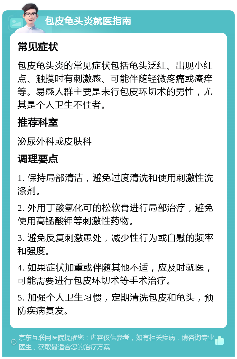 包皮龟头炎就医指南 常见症状 包皮龟头炎的常见症状包括龟头泛红、出现小红点、触摸时有刺激感、可能伴随轻微疼痛或瘙痒等。易感人群主要是未行包皮环切术的男性，尤其是个人卫生不佳者。 推荐科室 泌尿外科或皮肤科 调理要点 1. 保持局部清洁，避免过度清洗和使用刺激性洗涤剂。 2. 外用丁酸氢化可的松软膏进行局部治疗，避免使用高锰酸钾等刺激性药物。 3. 避免反复刺激患处，减少性行为或自慰的频率和强度。 4. 如果症状加重或伴随其他不适，应及时就医，可能需要进行包皮环切术等手术治疗。 5. 加强个人卫生习惯，定期清洗包皮和龟头，预防疾病复发。