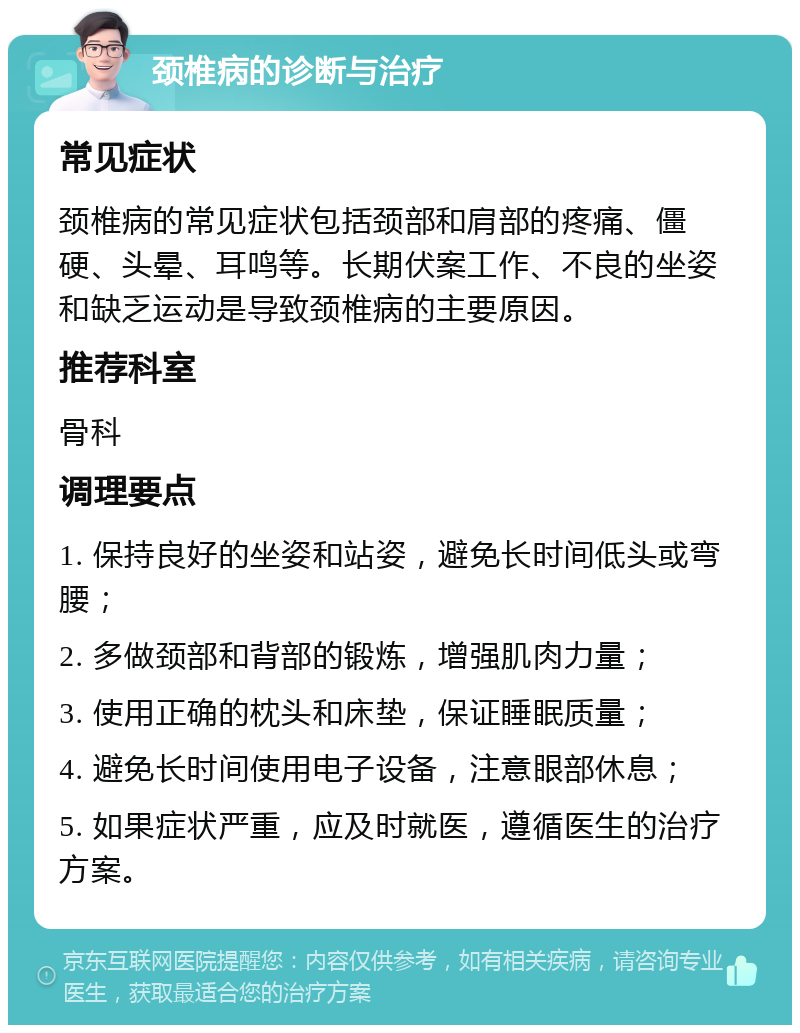 颈椎病的诊断与治疗 常见症状 颈椎病的常见症状包括颈部和肩部的疼痛、僵硬、头晕、耳鸣等。长期伏案工作、不良的坐姿和缺乏运动是导致颈椎病的主要原因。 推荐科室 骨科 调理要点 1. 保持良好的坐姿和站姿，避免长时间低头或弯腰； 2. 多做颈部和背部的锻炼，增强肌肉力量； 3. 使用正确的枕头和床垫，保证睡眠质量； 4. 避免长时间使用电子设备，注意眼部休息； 5. 如果症状严重，应及时就医，遵循医生的治疗方案。