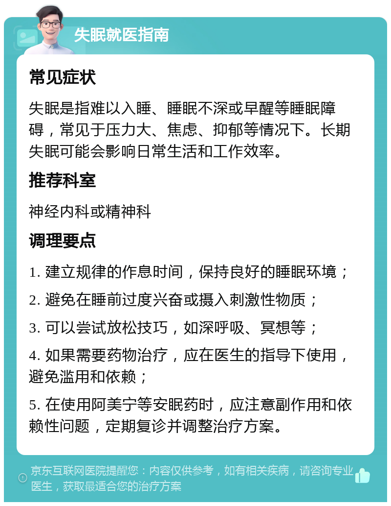 失眠就医指南 常见症状 失眠是指难以入睡、睡眠不深或早醒等睡眠障碍，常见于压力大、焦虑、抑郁等情况下。长期失眠可能会影响日常生活和工作效率。 推荐科室 神经内科或精神科 调理要点 1. 建立规律的作息时间，保持良好的睡眠环境； 2. 避免在睡前过度兴奋或摄入刺激性物质； 3. 可以尝试放松技巧，如深呼吸、冥想等； 4. 如果需要药物治疗，应在医生的指导下使用，避免滥用和依赖； 5. 在使用阿美宁等安眠药时，应注意副作用和依赖性问题，定期复诊并调整治疗方案。