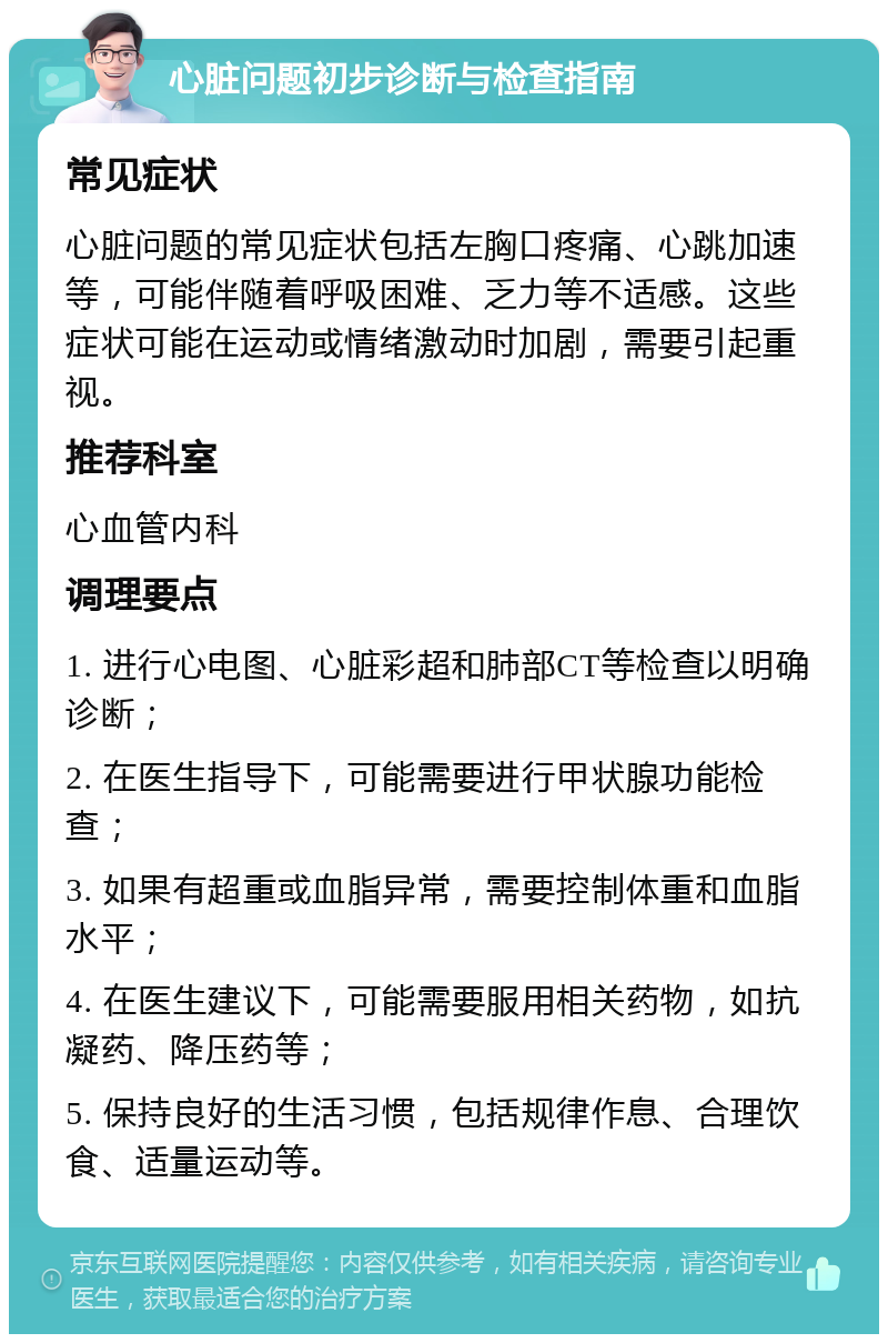 心脏问题初步诊断与检查指南 常见症状 心脏问题的常见症状包括左胸口疼痛、心跳加速等，可能伴随着呼吸困难、乏力等不适感。这些症状可能在运动或情绪激动时加剧，需要引起重视。 推荐科室 心血管内科 调理要点 1. 进行心电图、心脏彩超和肺部CT等检查以明确诊断； 2. 在医生指导下，可能需要进行甲状腺功能检查； 3. 如果有超重或血脂异常，需要控制体重和血脂水平； 4. 在医生建议下，可能需要服用相关药物，如抗凝药、降压药等； 5. 保持良好的生活习惯，包括规律作息、合理饮食、适量运动等。