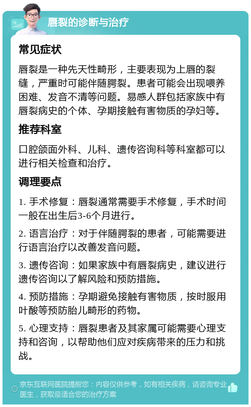 唇裂的诊断与治疗 常见症状 唇裂是一种先天性畸形，主要表现为上唇的裂缝，严重时可能伴随腭裂。患者可能会出现喂养困难、发音不清等问题。易感人群包括家族中有唇裂病史的个体、孕期接触有害物质的孕妇等。 推荐科室 口腔颌面外科、儿科、遗传咨询科等科室都可以进行相关检查和治疗。 调理要点 1. 手术修复：唇裂通常需要手术修复，手术时间一般在出生后3-6个月进行。 2. 语言治疗：对于伴随腭裂的患者，可能需要进行语言治疗以改善发音问题。 3. 遗传咨询：如果家族中有唇裂病史，建议进行遗传咨询以了解风险和预防措施。 4. 预防措施：孕期避免接触有害物质，按时服用叶酸等预防胎儿畸形的药物。 5. 心理支持：唇裂患者及其家属可能需要心理支持和咨询，以帮助他们应对疾病带来的压力和挑战。