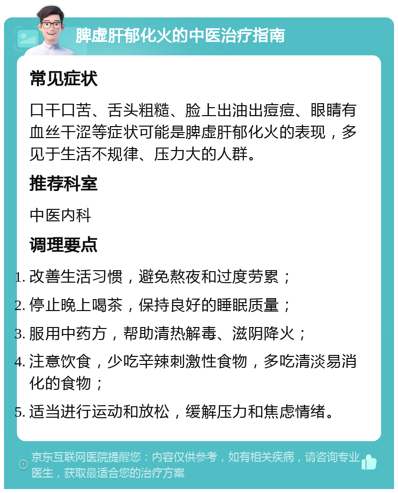 脾虚肝郁化火的中医治疗指南 常见症状 口干口苦、舌头粗糙、脸上出油出痘痘、眼睛有血丝干涩等症状可能是脾虚肝郁化火的表现，多见于生活不规律、压力大的人群。 推荐科室 中医内科 调理要点 改善生活习惯，避免熬夜和过度劳累； 停止晚上喝茶，保持良好的睡眠质量； 服用中药方，帮助清热解毒、滋阴降火； 注意饮食，少吃辛辣刺激性食物，多吃清淡易消化的食物； 适当进行运动和放松，缓解压力和焦虑情绪。