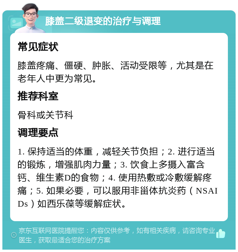 膝盖二级退变的治疗与调理 常见症状 膝盖疼痛、僵硬、肿胀、活动受限等，尤其是在老年人中更为常见。 推荐科室 骨科或关节科 调理要点 1. 保持适当的体重，减轻关节负担；2. 进行适当的锻炼，增强肌肉力量；3. 饮食上多摄入富含钙、维生素D的食物；4. 使用热敷或冷敷缓解疼痛；5. 如果必要，可以服用非甾体抗炎药（NSAIDs）如西乐葆等缓解症状。