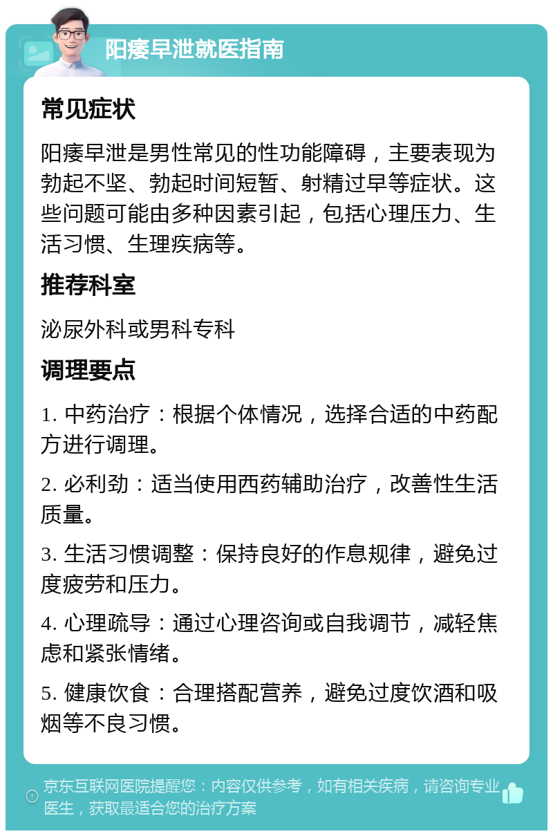 阳痿早泄就医指南 常见症状 阳痿早泄是男性常见的性功能障碍，主要表现为勃起不坚、勃起时间短暂、射精过早等症状。这些问题可能由多种因素引起，包括心理压力、生活习惯、生理疾病等。 推荐科室 泌尿外科或男科专科 调理要点 1. 中药治疗：根据个体情况，选择合适的中药配方进行调理。 2. 必利劲：适当使用西药辅助治疗，改善性生活质量。 3. 生活习惯调整：保持良好的作息规律，避免过度疲劳和压力。 4. 心理疏导：通过心理咨询或自我调节，减轻焦虑和紧张情绪。 5. 健康饮食：合理搭配营养，避免过度饮酒和吸烟等不良习惯。