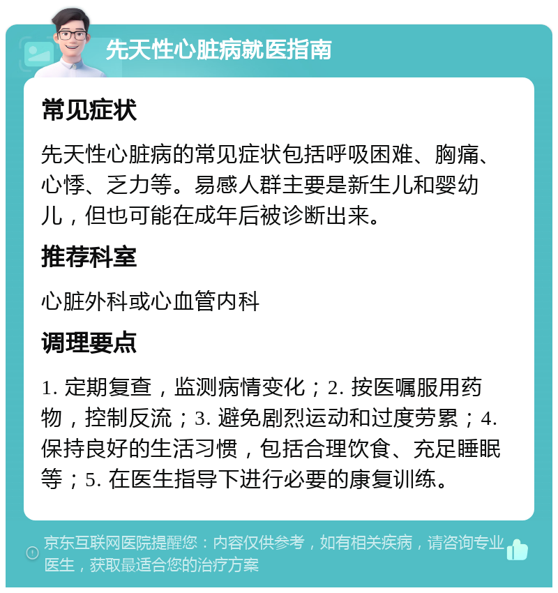 先天性心脏病就医指南 常见症状 先天性心脏病的常见症状包括呼吸困难、胸痛、心悸、乏力等。易感人群主要是新生儿和婴幼儿，但也可能在成年后被诊断出来。 推荐科室 心脏外科或心血管内科 调理要点 1. 定期复查，监测病情变化；2. 按医嘱服用药物，控制反流；3. 避免剧烈运动和过度劳累；4. 保持良好的生活习惯，包括合理饮食、充足睡眠等；5. 在医生指导下进行必要的康复训练。