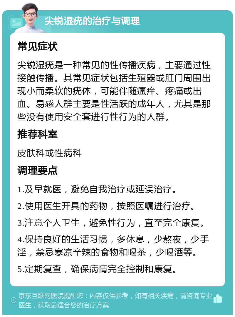 尖锐湿疣的治疗与调理 常见症状 尖锐湿疣是一种常见的性传播疾病，主要通过性接触传播。其常见症状包括生殖器或肛门周围出现小而柔软的疣体，可能伴随瘙痒、疼痛或出血。易感人群主要是性活跃的成年人，尤其是那些没有使用安全套进行性行为的人群。 推荐科室 皮肤科或性病科 调理要点 1.及早就医，避免自我治疗或延误治疗。 2.使用医生开具的药物，按照医嘱进行治疗。 3.注意个人卫生，避免性行为，直至完全康复。 4.保持良好的生活习惯，多休息，少熬夜，少手淫，禁忌寒凉辛辣的食物和喝茶，少喝酒等。 5.定期复查，确保病情完全控制和康复。