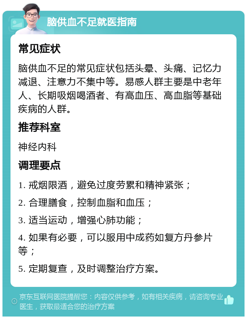 脑供血不足就医指南 常见症状 脑供血不足的常见症状包括头晕、头痛、记忆力减退、注意力不集中等。易感人群主要是中老年人、长期吸烟喝酒者、有高血压、高血脂等基础疾病的人群。 推荐科室 神经内科 调理要点 1. 戒烟限酒，避免过度劳累和精神紧张； 2. 合理膳食，控制血脂和血压； 3. 适当运动，增强心肺功能； 4. 如果有必要，可以服用中成药如复方丹参片等； 5. 定期复查，及时调整治疗方案。