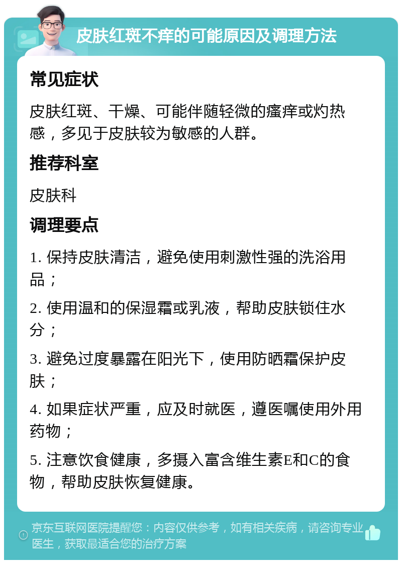 皮肤红斑不痒的可能原因及调理方法 常见症状 皮肤红斑、干燥、可能伴随轻微的瘙痒或灼热感，多见于皮肤较为敏感的人群。 推荐科室 皮肤科 调理要点 1. 保持皮肤清洁，避免使用刺激性强的洗浴用品； 2. 使用温和的保湿霜或乳液，帮助皮肤锁住水分； 3. 避免过度暴露在阳光下，使用防晒霜保护皮肤； 4. 如果症状严重，应及时就医，遵医嘱使用外用药物； 5. 注意饮食健康，多摄入富含维生素E和C的食物，帮助皮肤恢复健康。