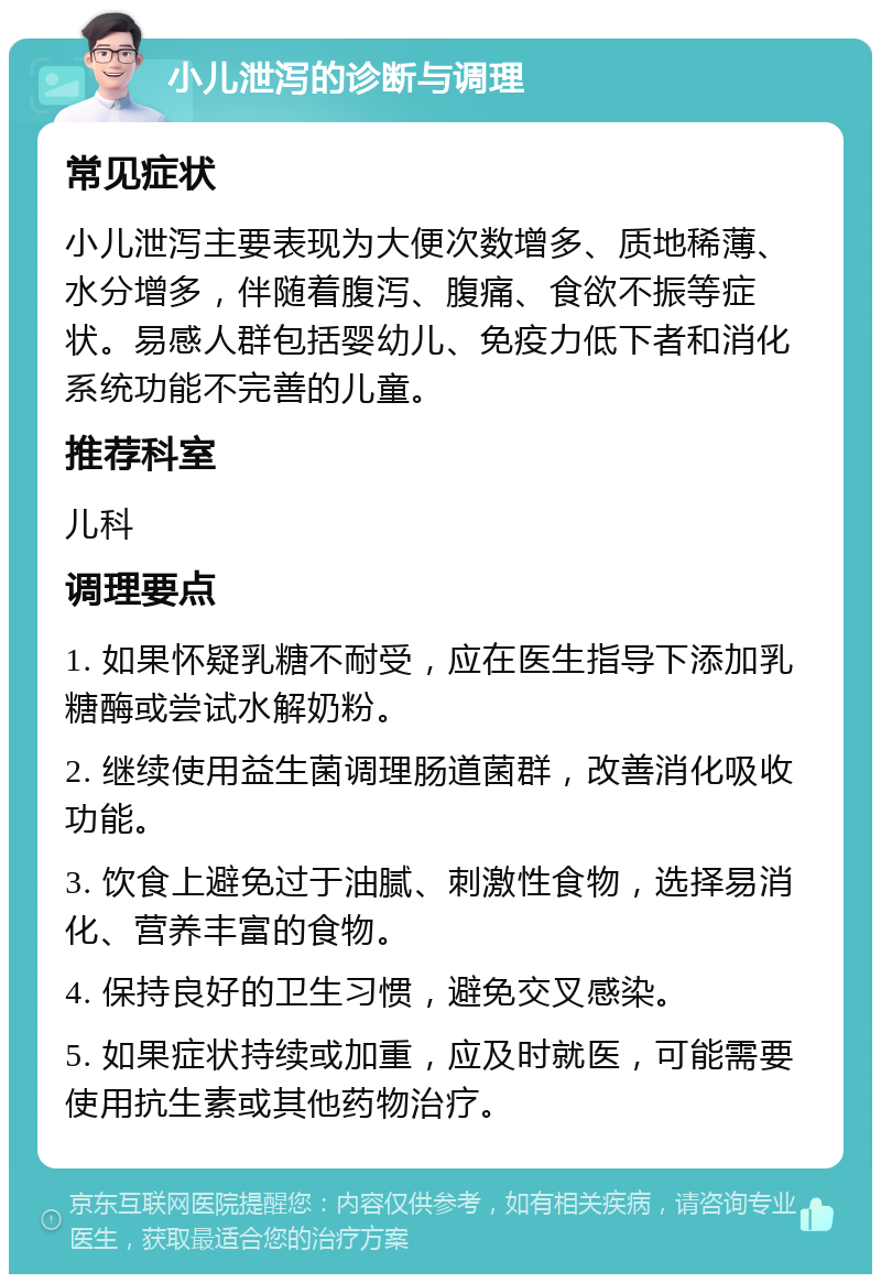 小儿泄泻的诊断与调理 常见症状 小儿泄泻主要表现为大便次数增多、质地稀薄、水分增多，伴随着腹泻、腹痛、食欲不振等症状。易感人群包括婴幼儿、免疫力低下者和消化系统功能不完善的儿童。 推荐科室 儿科 调理要点 1. 如果怀疑乳糖不耐受，应在医生指导下添加乳糖酶或尝试水解奶粉。 2. 继续使用益生菌调理肠道菌群，改善消化吸收功能。 3. 饮食上避免过于油腻、刺激性食物，选择易消化、营养丰富的食物。 4. 保持良好的卫生习惯，避免交叉感染。 5. 如果症状持续或加重，应及时就医，可能需要使用抗生素或其他药物治疗。